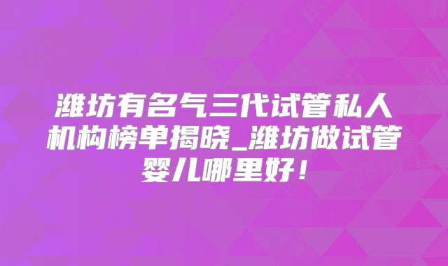 潍坊有名气三代试管私人机构榜单揭晓_潍坊做试管婴儿哪里好！