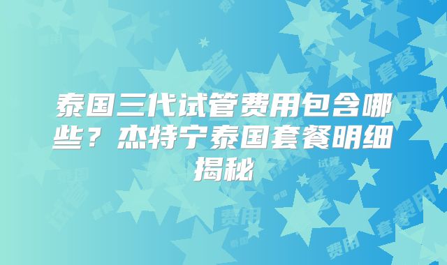 泰国三代试管费用包含哪些?杰特宁泰国套餐明细揭秘