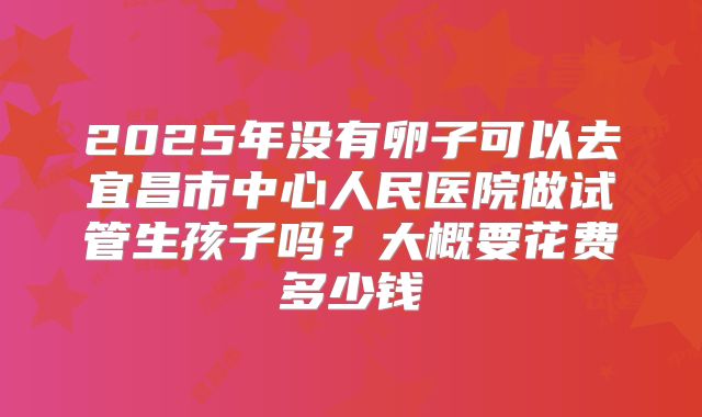 2025年没有卵子可以去宜昌市中心人民医院做试管生孩子吗?大概要花费多少钱