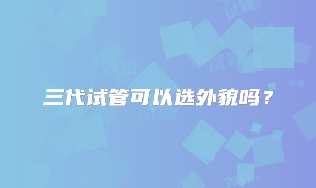 三代试管可以选外貌吗？