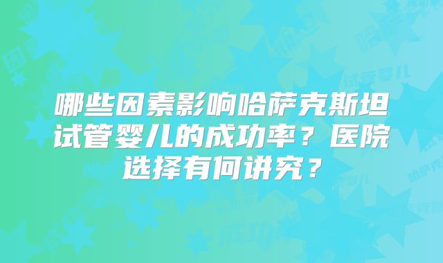 哪些因素影响哈萨克斯坦试管婴儿的成功率？医院选择有何讲究？