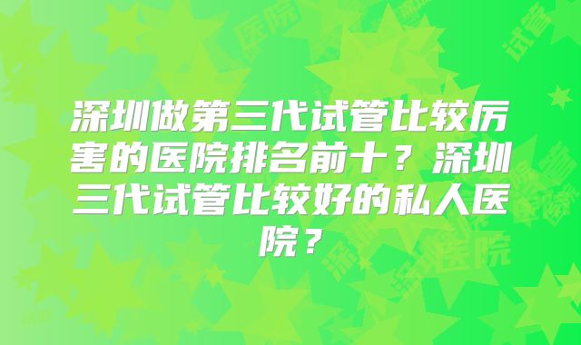 深圳做第三代试管比较厉害的医院排名前十?深圳三代试管比较好的私人医院?