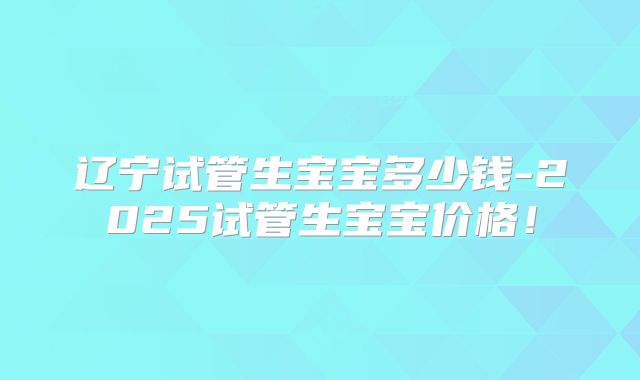 辽宁试管生宝宝多少钱-2025试管生宝宝价格！