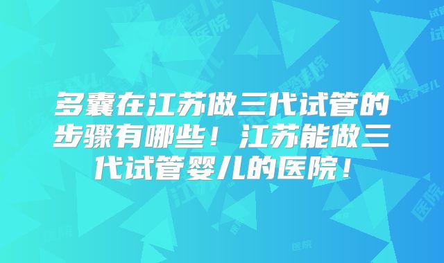 多囊在江苏做三代试管的步骤有哪些!江苏能做三代试管婴儿的医院!
