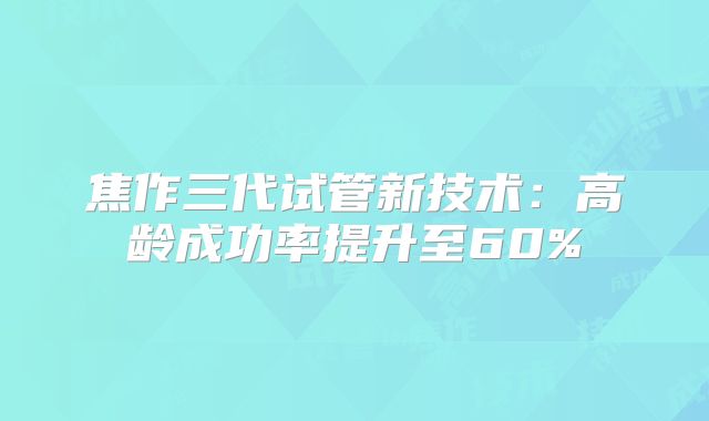 焦作三代试管新技术：高龄成功率提升至60%