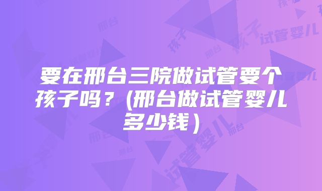 要在邢台三院做试管要个孩子吗？(邢台做试管婴儿多少钱）