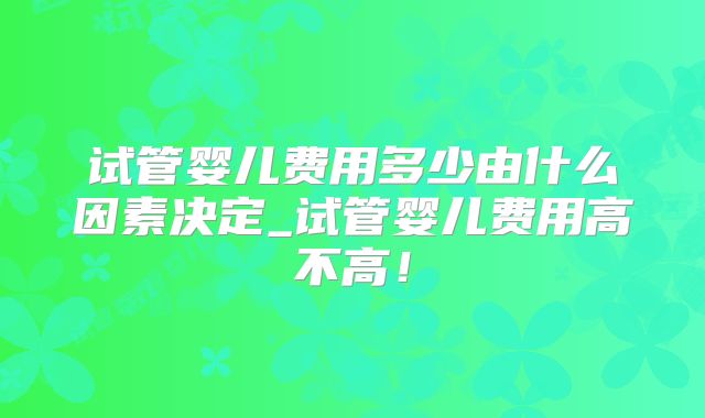 试管婴儿费用多少由什么因素决定_试管婴儿费用高不高!