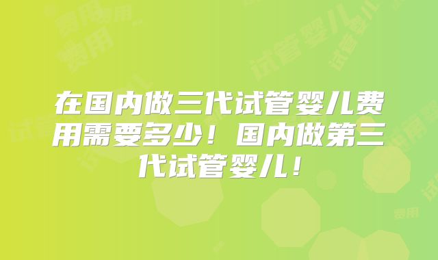 在国内做三代试管婴儿费用需要多少！国内做第三代试管婴儿！