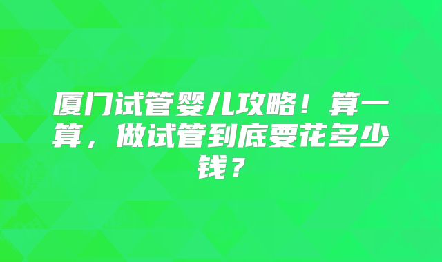 厦门试管婴儿攻略!算一算,做试管到底要花多少钱?