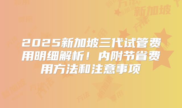 2025新加坡三代试管费用明细解析！内附节省费用方法和注意事项