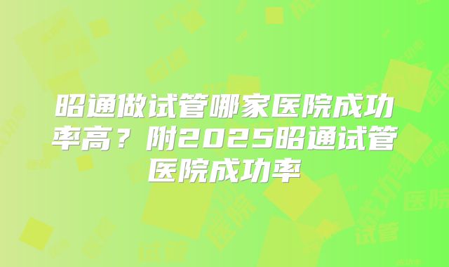 昭通做试管哪家医院成功率高?附2025昭通试管医院成功率