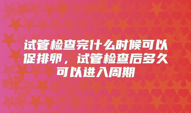 试管检查完什么时候可以促排卵,试管检查后多久可以进入周期
