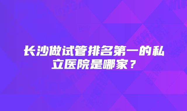 长沙做试管排名第一的私立医院是哪家？