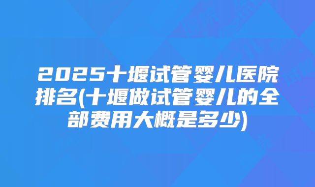 2025十堰试管婴儿医院排名(十堰做试管婴儿的全部费用大概是多少)