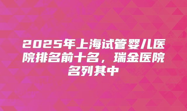 2025年上海试管婴儿医院排名前十名，瑞金医院名列其中
