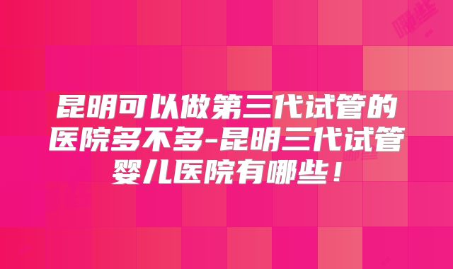 昆明可以做第三代试管的医院多不多-昆明三代试管婴儿医院有哪些！