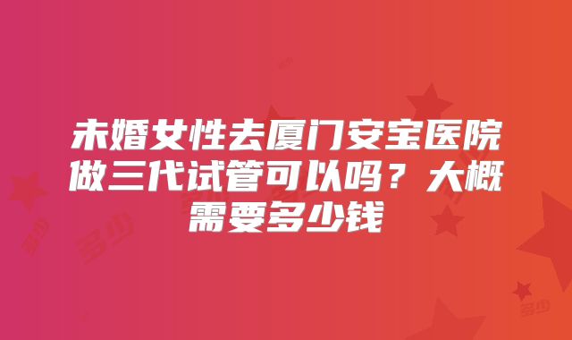 未婚女性去厦门安宝医院做三代试管可以吗？大概需要多少钱