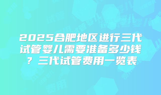 2025合肥地区进行三代试管婴儿需要准备多少钱？三代试管费用一览表