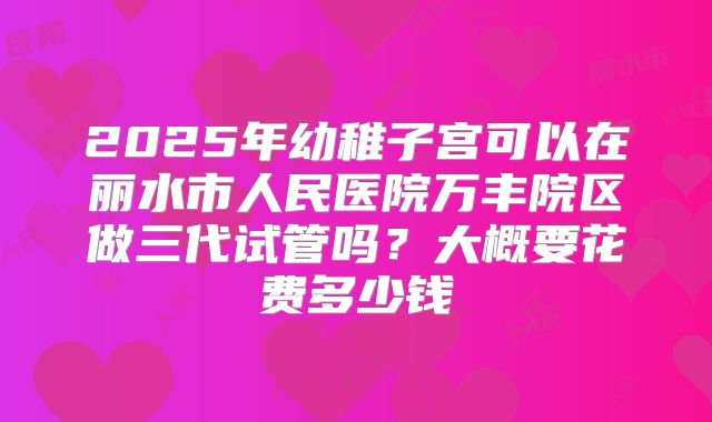 2025年幼稚子宫可以在丽水市人民医院万丰院区做三代试管吗？大概要花费多少钱