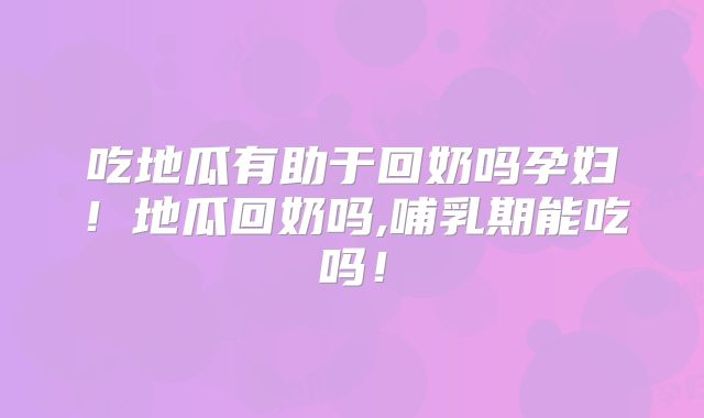 吃地瓜有助于回奶吗孕妇！地瓜回奶吗,哺乳期能吃吗！