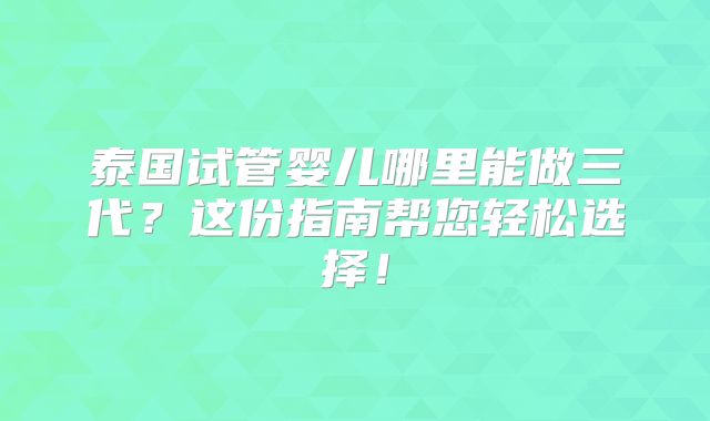 泰国试管婴儿哪里能做三代？这份指南帮您轻松选择！