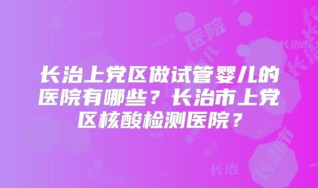 长治上党区做试管婴儿的医院有哪些？长治市上党区核酸检测医院？