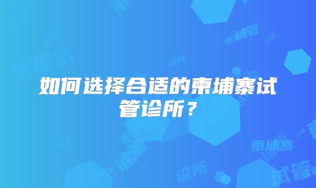 如何选择合适的柬埔寨试管诊所？
