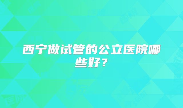 西宁做试管的公立医院哪些好?