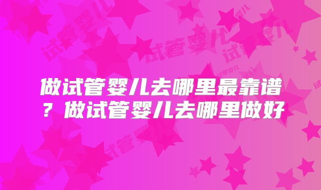 做试管婴儿去哪里最靠谱?做试管婴儿去哪里做好