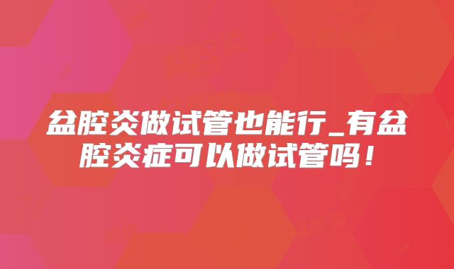 盆腔炎做试管也能行_有盆腔炎症可以做试管吗！