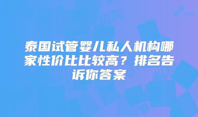 泰国试管婴儿私人机构哪家性价比比较高？排名告诉你答案