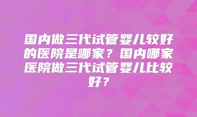 国内做三代试管婴儿较好的医院是哪家?国内哪家医院做三代试管婴儿比较好?