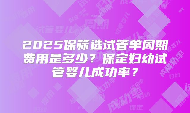 2025保筛选试管单周期费用是多少？保定妇幼试管婴儿成功率？