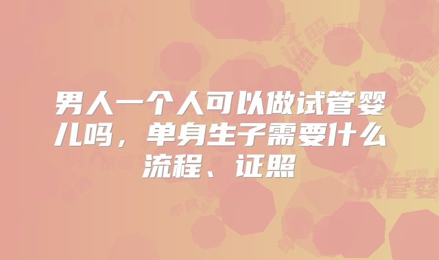 男人一个人可以做试管婴儿吗，单身生子需要什么流程、证照