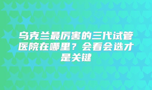 乌克兰最厉害的三代试管医院在哪里？会看会选才是关键