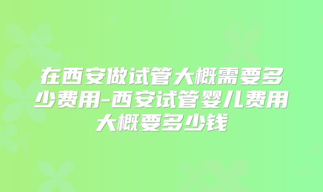 在西安做试管大概需要多少费用-西安试管婴儿费用大概要多少钱