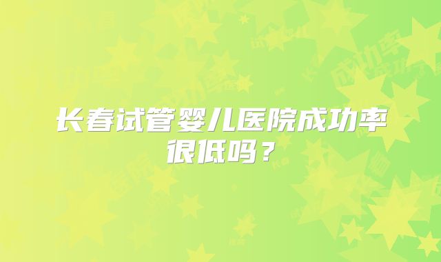 长春试管婴儿医院成功率很低吗？