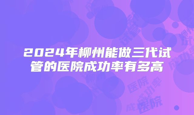 2024年柳州能做三代试管的医院成功率有多高