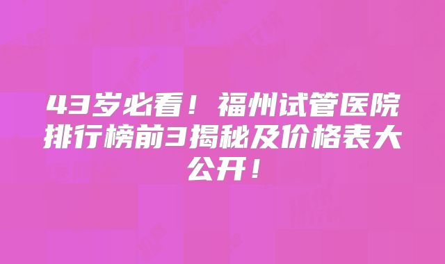 43岁必看！福州试管医院排行榜前3揭秘及价格表大公开！