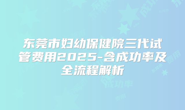东莞市妇幼保健院三代试管费用2025-含成功率及全流程解析