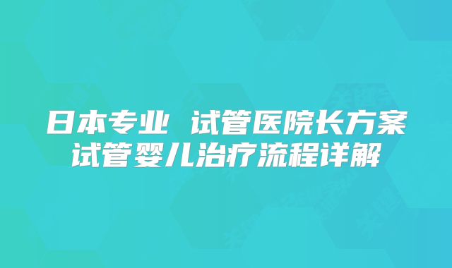 日本专业 试管医院长方案试管婴儿治疗流程详解