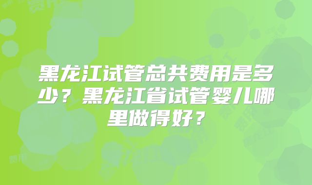 黑龙江试管总共费用是多少?黑龙江省试管婴儿哪里做得好?