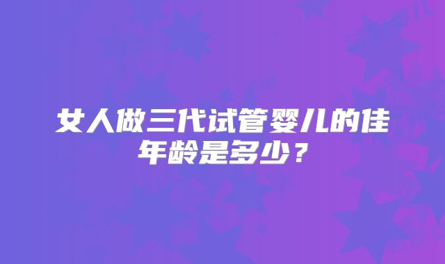 女人做三代试管婴儿的佳年龄是多少?