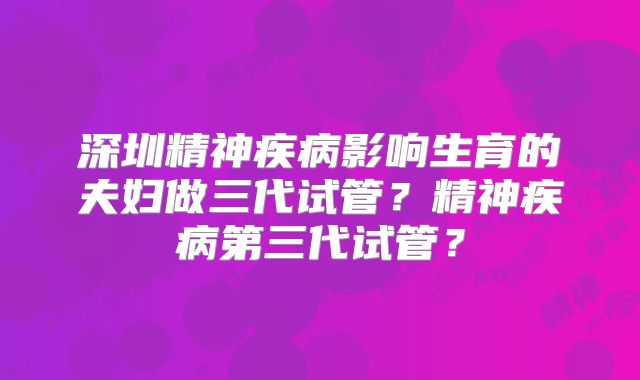 深圳精神疾病影响生育的夫妇做三代试管？精神疾病第三代试管？