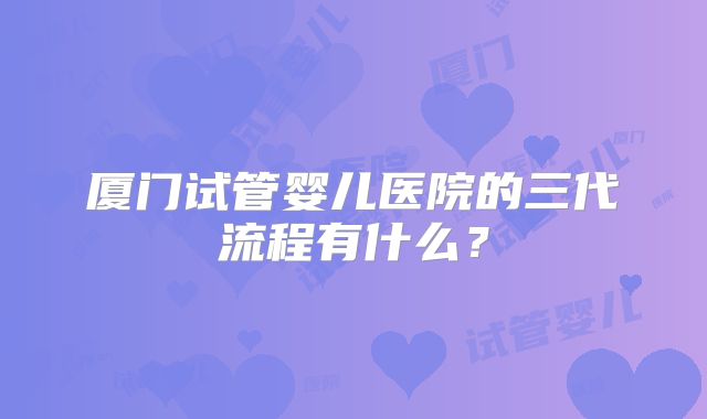 厦门试管婴儿医院的三代流程有什么？