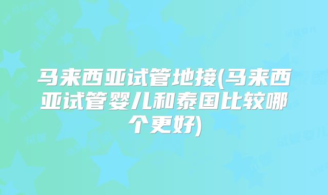 马来西亚试管地接(马来西亚试管婴儿和泰国比较哪个更好)
