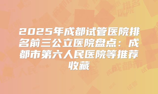 2025年成都试管医院排名前三公立医院盘点:成都市第六人民医院等推荐收藏