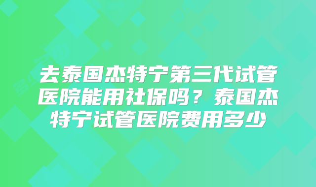 去泰国杰特宁第三代试管医院能用社保吗？泰国杰特宁试管医院费用多少