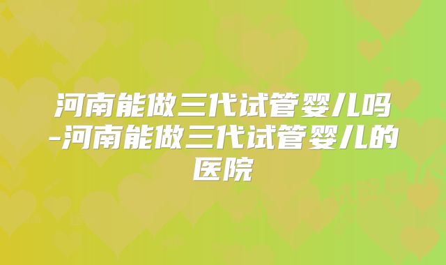 河南能做三代试管婴儿吗-河南能做三代试管婴儿的医院