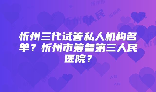 忻州三代试管私人机构名单？忻州市筹备第三人民医院？